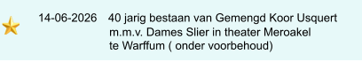 14-06-2026   40 jarig bestaan van Gemengd Koor Usquert                            m.m.v. Dames Slier in theater Meroakel                            te Warffum ( onder voorbehoud)